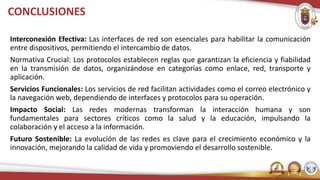 CONCLUSIONES
Interconexión Efectiva: Las interfaces de red son esenciales para habilitar la comunicación
entre dispositivos, permitiendo el intercambio de datos.
Normativa Crucial: Los protocolos establecen reglas que garantizan la eficiencia y fiabilidad
en la transmisión de datos, organizándose en categorías como enlace, red, transporte y
aplicación.
Servicios Funcionales: Los servicios de red facilitan actividades como el correo electrónico y
la navegación web, dependiendo de interfaces y protocolos para su operación.
Impacto Social: Las redes modernas transforman la interacción humana y son
fundamentales para sectores críticos como la salud y la educación, impulsando la
colaboración y el acceso a la información.
Futuro Sostenible: La evolución de las redes es clave para el crecimiento económico y la
innovación, mejorando la calidad de vida y promoviendo el desarrollo sostenible.
 