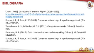 BIBLIOGRAFIA
Cisco. (2022). Cisco Annual Internet Report (2018–2023).
https://www.cisco.com/c/en/us/solutions/executive-perspectives/annual-internet-
report/index.html
Kurose, J. F., & Ross, K. W. (2017). Computer networking: A top-down approach (7th
ed.). Pearson.
Tanenbaum, A. S., & Wetherall, D. J. (2011). Computer networks (5th ed.). Prentice
Hall.
Forouzan, B. A. (2017). Data communications and networking (5th ed.). McGraw-Hill
Education.
Kurose, J. F., & Ross, K. W. (2017). Computer networking: A top-down approach (7th
ed.). Pearson.
 