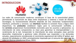 INTRODUCCION
Las redes de comunicación modernas constituyen la base de la conectividad global,
permitiendo la transmisión de datos entre dispositivos y sistemas a través de diversas
tecnologías. Su funcionamiento eficiente depende de tres elementos fundamentales:
interfaces, protocolos y servicios. Las interfaces facilitan la conexión física y lógica entre
dispositivos, los protocolos establecen reglas para la comunicación confiable, y
los servicios proporcionan funcionalidades esenciales para los usuarios y aplicaciones. La
interrelación de estos componentes es clave para garantizar la interoperabilidad y el
rendimiento de la red. Comprender la interrelación de estos conceptos clave permite
desarrollar, implementar y gestionar redes eficientes que respondan a las demandas
actuales, especialmente considerando el crecimiento exponencial del tráfico IP global, que
alcanzó 4.8 zettabytes en 2022, principalmente impulsado por el consumo de contenido de
video en diversas plataformas (Cisco, 2022).
 