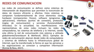 REDES DE COMUNICACION
Las redes de comunicación se definen como sistemas de
interconexión de dispositivos que permiten la transmisión de
datos de manera eficiente y efectiva. Estos sistemas se
componen fundamentalmente de cinco elementos clave:
hardware (componentes físicos), software (programas y
aplicaciones), interfaces (puntos de conexión), protocolos
(reglas de comunicación) y servicios (funcionalidades
ofrecidas). En la actualidad, las manifestaciones más
representativas de estas redes incluyen las redes de
computadoras, los sistemas de telefonía y la Internet, siendo
esta última la red de comunicación más extensa y utilizada
globalmente(Tanenbaum & Wetherall, 2011). Ejemplos de
redes de comunicación abarcan desde redes de computadoras
y sistemas de telefonía hasta la infraestructura global de
Internet, que ha transformado la forma en que las personas y
las organizaciones se conectan y comparten información
(Kurose & Ross, 2017).
 