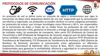 PROTOCOLOS DE COMUNICACIÓN
Un protocolo de red se define como un conjunto de reglas y convenciones que rigen la
transmisión de datos entre dispositivos dentro de una red, asegurando que la comunicación
sea efectiva y organizada. Los protocolos se pueden clasificar en varias categorías principales:
los protocolos de enlace, que incluyen tecnologías como Ethernet y Wi-Fi, son responsables
de la transmisión de datos a través de un medio físico; los protocolos de red, como IP
(Protocolo de Internet) e IPv6, gestionan la dirección y entrega de paquetes de datos a través
de múltiples redes; los protocolos de transporte, tales como TCP (Protocolo de Control de
Transmisión) y UDP (Protocolo de Datagramas de Usuario), aseguran que los datos lleguen de
forma confiable y ordenada; y los protocolos de aplicación, que abarcan HTTP (Protocolo de
Transferencia de Hipertexto), FTP (Protocolo de Transferencia de Archivos) y DNS (Sistema de
Nombres de Dominio), permiten la comunicación entre aplicaciones en diferentes
dispositivos (Tanenbaum & Wetherall, 2011; Kurose & Ross, 2017). Estos protocolos son
fundamentales para garantizar la confiabilidad, eficiencia y seguridad en la comunicación de
datos, formando la base del funcionamiento de redes modernas.
 