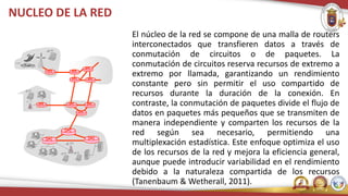 NUCLEO DE LA RED
El núcleo de la red se compone de una malla de routers
interconectados que transfieren datos a través de
conmutación de circuitos o de paquetes. La
conmutación de circuitos reserva recursos de extremo a
extremo por llamada, garantizando un rendimiento
constante pero sin permitir el uso compartido de
recursos durante la duración de la conexión. En
contraste, la conmutación de paquetes divide el flujo de
datos en paquetes más pequeños que se transmiten de
manera independiente y comparten los recursos de la
red según sea necesario, permitiendo una
multiplexación estadística. Este enfoque optimiza el uso
de los recursos de la red y mejora la eficiencia general,
aunque puede introducir variabilidad en el rendimiento
debido a la naturaleza compartida de los recursos
(Tanenbaum & Wetherall, 2011).
 