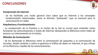 CONCLUSIONES
Comprensión de Internet:
- Se ha facilitado una visión general clara sobre qué es Internet y los conceptos
fundamentales relacionados, como el término "protocolo", que es esencial para la
comunicación en redes.
Arquitectura y Funcionamiento:
- La comprensión de la frontera y el núcleo de la red es crucial para entender cómo
funcionan las comunicaciones a través de Internet, destacando la diferencia entre redes de
acceso y su interconexión en el núcleo.
Métodos de Conmutación:
- Se ha destacado la diferencia entre la conmutación de paquetes y la conmutación de
circuitos, dando contexto a cómo se gestiona el tráfico de datos en Internet, lo que influye
en la eficiencia y rapidez de las comunicaciones.
 