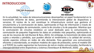 INTRODUCCION
En la actualidad, las redes de telecomunicaciones desempeñan un papel fundamental en la
transmisión eficiente de datos, permitiendo la interconexión global de dispositivos y
servicios. El núcleo de la red constituye la infraestructura central que gestiona el
enrutamiento y la conmutación de datos, optimizando el flujo de información a través de
diferentes tecnologías de conmutación, como la de circuitos y la de paquetes. Mientras que
la conmutación de circuitos establece un canal dedicado para la comunicación, la
conmutación de paquetes fragmenta los datos en unidades más pequeñas, optimizando el
uso de los recursos de red (Kurose & Ross, 2021). Sin embargo, la transmisión de datos está
sujeta a retardos y pérdidas, que pueden afectar el rendimiento y la calidad del servicio,
siendo aspectos críticos en redes de alta demanda. Para garantizar una comunicación
eficiente y estandarizada, se emplean modelos de capas de protocolos, como el modelo OSI
y el TCP/IP, los cuales segmentan las funciones de red en niveles estructurados, facilitando la
interoperabilidad entre dispositivos y sistemas (Tanenbaum & Wetherall, 2020).
 