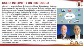 Internet es una red global de interconexión de dispositivos y sistemas
de comunicación que permite el intercambio de información a través
de infraestructuras físicas y lógicas basadas en estándares abiertos. Su
desarrollo se atribuye a Vinton Cerf y Bob Kahn, quienes en la década
de 1970 diseñaron el Protocolo de Control de Transmisión/Protocolo
de Internet (TCP/IP), estableciendo las bases de la arquitectura de
Internet moderna (Cerf & Kahn, 1974). Su funcionamiento se basa en
un conjunto de protocolos que regulan la transmisión,
direccionamiento y entrega de datos, garantizando la
interoperabilidad entre diferentes redes y tecnologías (Kurose & Ross,
2021). Un protocolo es un conjunto de reglas y procedimientos que
definen cómo se establecen, mantienen y finalizan las comunicaciones
en un entorno de red. Estos protocolos operan en distintos niveles del
modelo OSI o TCP/IP, permitiendo la segmentación de funciones como
la encapsulación de datos, el control de errores y la gestión del tráfico
de red (Tanenbaum & Wetherall, 2020). El Protocolo de Internet (IP),
encargado del direccionamiento y encaminamiento de paquetes, y el
Protocolo de Control de Transmisión (TCP), que garantiza la entrega
confiable de los datos.
QUE ES INTERNET Y UN PROTOCOLO
Vinton Cerf y Bob Kahn
 