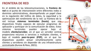 cliente/servidor
peer-peer
FRONTERA DE RED
En el ámbito de las telecomunicaciones, la frontera de
red es el punto de interconexión entre diferentes redes o
dominios administrativos, desempeñando un papel clave
en la regulación del tráfico de datos, la seguridad y la
optimización del rendimiento de la red. La frontera de la
red incluye sistemas terminales (hosts), que son
dispositivos finales capaces de ejecutar programas de
aplicación y participar en la comunicación de datos. Estos
sistemas terminales pueden operar bajo el
modelo cliente/servidor, en el que un servidor central
proporciona recursos o servicios a múltiples clientes, o
bajo el modelo peer-to-peer (P2P), en el que los
dispositivos pueden actuar simultáneamente como
clientes y servidores sin depender de una infraestructura
centralizada (Kurose & Ross, 2021).
 