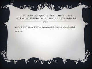 LAS SEÑALES QUE SE TRANSMITEN POR
SEÑALES LUMINOSAS, SE HACE POR MEDIO DE:

 CABLE FIBRA OPTICA: Transmite informacion a la velocidad
de la luz

 