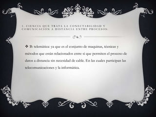 1. CIENCIA QUE TRATA LA CONECTABILIDAD Y
COMUNICACIÓN A DISTANCIA ENTRE PROCESOS:

 B: telemática: ya que es el conjunto de maquinas, técnicas y
métodos que están relacionados entre si que permiten el proceso de
datos a distancia sin necesidad de cable. En las cuales participan las

telecomunicaciones y la informática.

 