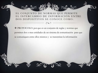 EL CONJUNTO DE NORMAS QUE PERMITE
EL IN TERCA MBIO D E IN FORMACIÓN EN TRE
DOS DISPOSITIVOS SE CONOCE COMO:
 PROTOCOLO: por que es un conjunto de reglas y normas que
permiten dos o mas entidades de un sistema de comunicación para que

se comuniquen entre ellos mismos y se transmitan la información

 