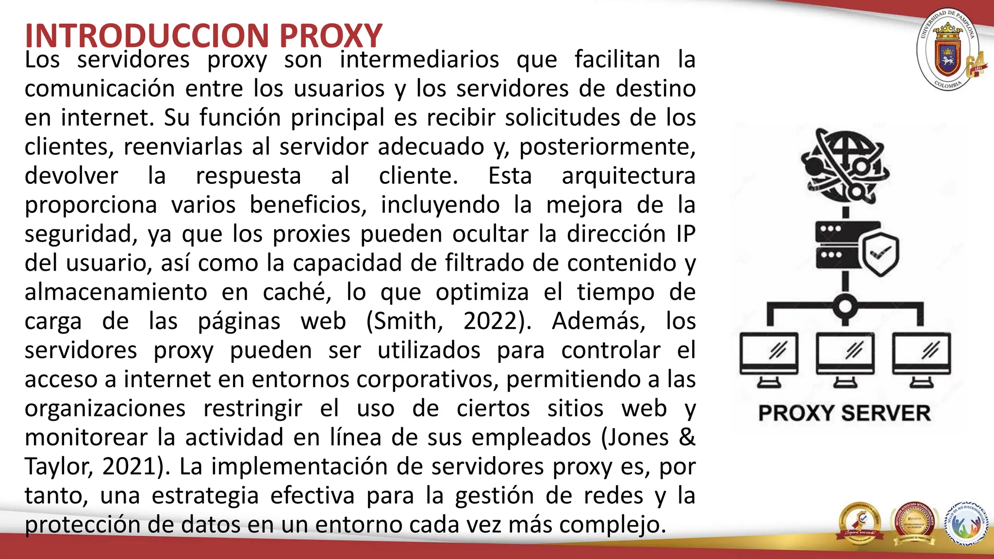 INTRODUCCION PROXY
Los servidores proxy son intermediarios que facilitan la
comunicación entre los usuarios y los servidores de destino
en internet. Su función principal es recibir solicitudes de los
clientes, reenviarlas al servidor adecuado y, posteriormente,
devolver la respuesta al cliente. Esta arquitectura
proporciona varios beneficios, incluyendo la mejora de la
seguridad, ya que los proxies pueden ocultar la dirección IP
del usuario, así como la capacidad de filtrado de contenido y
almacenamiento en caché, lo que optimiza el tiempo de
carga de las páginas web (Smith, 2022). Además, los
servidores proxy pueden ser utilizados para controlar el
acceso a internet en entornos corporativos, permitiendo a las
organizaciones restringir el uso de ciertos sitios web y
monitorear la actividad en línea de sus empleados (Jones &
Taylor, 2021). La implementación de servidores proxy es, por
tanto, una estrategia efectiva para la gestión de redes y la
protección de datos en un entorno cada vez más complejo.
 
