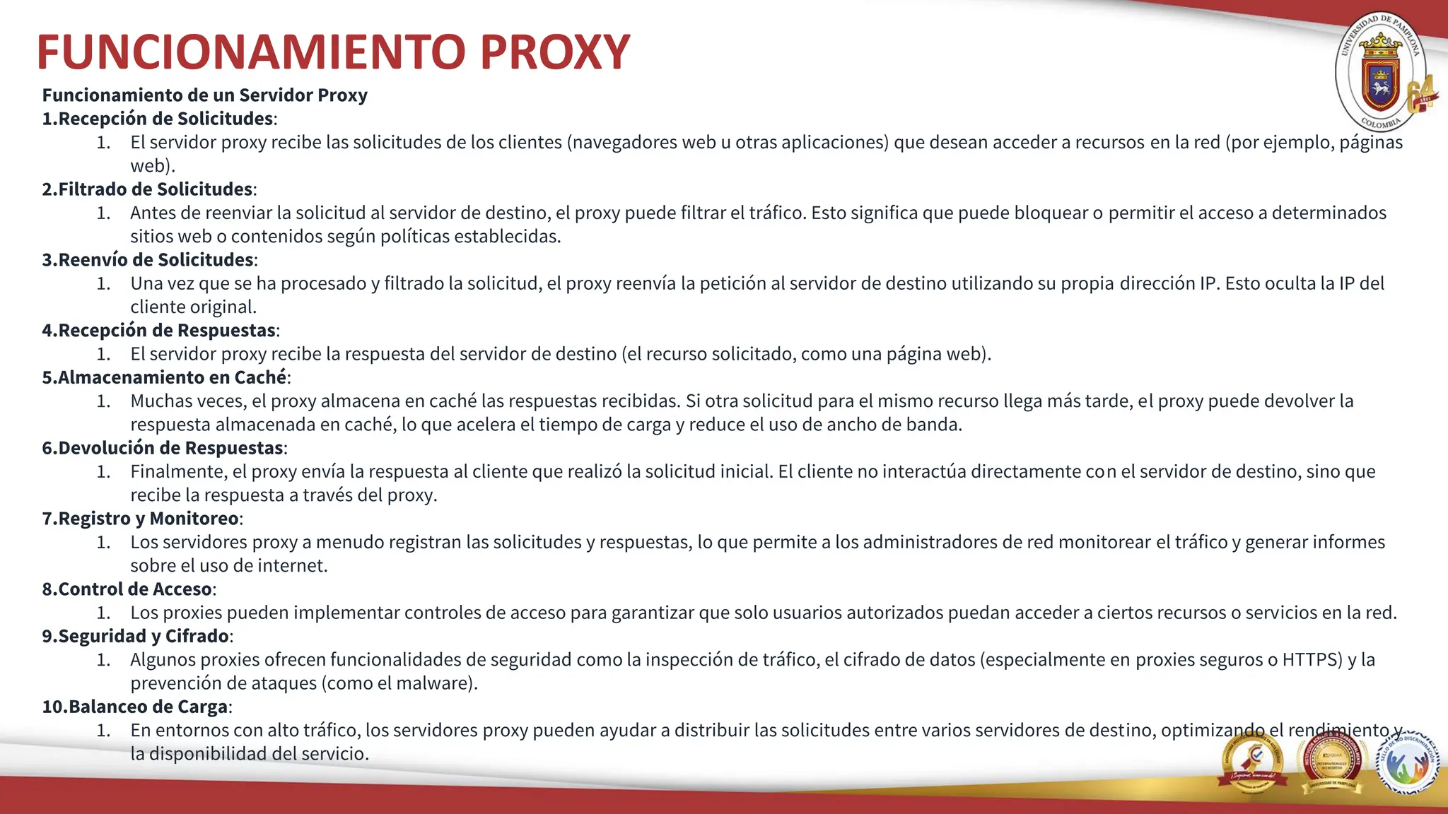 FUNCIONAMIENTO PROXY
Funcionamiento de un Servidor Proxy
1.Recepción de Solicitudes:
1. El servidor proxy recibe las solicitudes de los clientes (navegadores web u otras aplicaciones) que desean acceder a recursos en la red (por ejemplo, páginas
web).
2.Filtrado de Solicitudes:
1. Antes de reenviar la solicitud al servidor de destino, el proxy puede filtrar el tráfico. Esto significa que puede bloquear o permitir el acceso a determinados
sitios web o contenidos según políticas establecidas.
3.Reenvío de Solicitudes:
1. Una vez que se ha procesado y filtrado la solicitud, el proxy reenvía la petición al servidor de destino utilizando su propia dirección IP. Esto oculta la IP del
cliente original.
4.Recepción de Respuestas:
1. El servidor proxy recibe la respuesta del servidor de destino (el recurso solicitado, como una página web).
5.Almacenamiento en Caché:
1. Muchas veces, el proxy almacena en caché las respuestas recibidas. Si otra solicitud para el mismo recurso llega más tarde, el proxy puede devolver la
respuesta almacenada en caché, lo que acelera el tiempo de carga y reduce el uso de ancho de banda.
6.Devolución de Respuestas:
1. Finalmente, el proxy envía la respuesta al cliente que realizó la solicitud inicial. El cliente no interactúa directamente con el servidor de destino, sino que
recibe la respuesta a través del proxy.
7.Registro y Monitoreo:
1. Los servidores proxy a menudo registran las solicitudes y respuestas, lo que permite a los administradores de red monitorear el tráfico y generar informes
sobre el uso de internet.
8.Control de Acceso:
1. Los proxies pueden implementar controles de acceso para garantizar que solo usuarios autorizados puedan acceder a ciertos recursos o servicios en la red.
9.Seguridad y Cifrado:
1. Algunos proxies ofrecen funcionalidades de seguridad como la inspección de tráfico, el cifrado de datos (especialmente en proxies seguros o HTTPS) y la
prevención de ataques (como el malware).
10.Balanceo de Carga:
1. En entornos con alto tráfico, los servidores proxy pueden ayudar a distribuir las solicitudes entre varios servidores de destino, optimizando el rendimiento y
la disponibilidad del servicio.
 