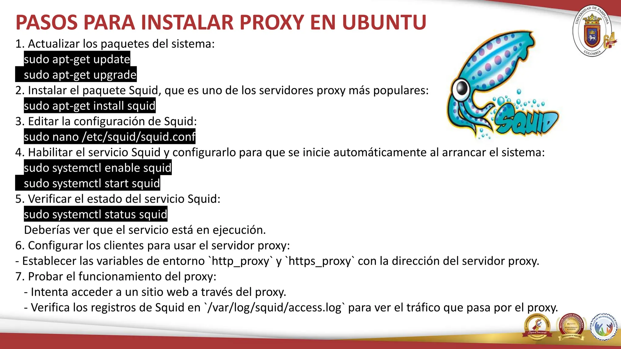 PASOS PARA INSTALAR PROXY EN UBUNTU
1. Actualizar los paquetes del sistema:
sudo apt-get update
sudo apt-get upgrade
2. Instalar el paquete Squid, que es uno de los servidores proxy más populares:
sudo apt-get install squid
3. Editar la configuración de Squid:
sudo nano /etc/squid/squid.conf
4. Habilitar el servicio Squid y configurarlo para que se inicie automáticamente al arrancar el sistema:
sudo systemctl enable squid
sudo systemctl start squid
5. Verificar el estado del servicio Squid:
sudo systemctl status squid
Deberías ver que el servicio está en ejecución.
6. Configurar los clientes para usar el servidor proxy:
- Establecer las variables de entorno `http_proxy` y `https_proxy` con la dirección del servidor proxy.
7. Probar el funcionamiento del proxy:
- Intenta acceder a un sitio web a través del proxy.
- Verifica los registros de Squid en `/var/log/squid/access.log` para ver el tráfico que pasa por el proxy.
 