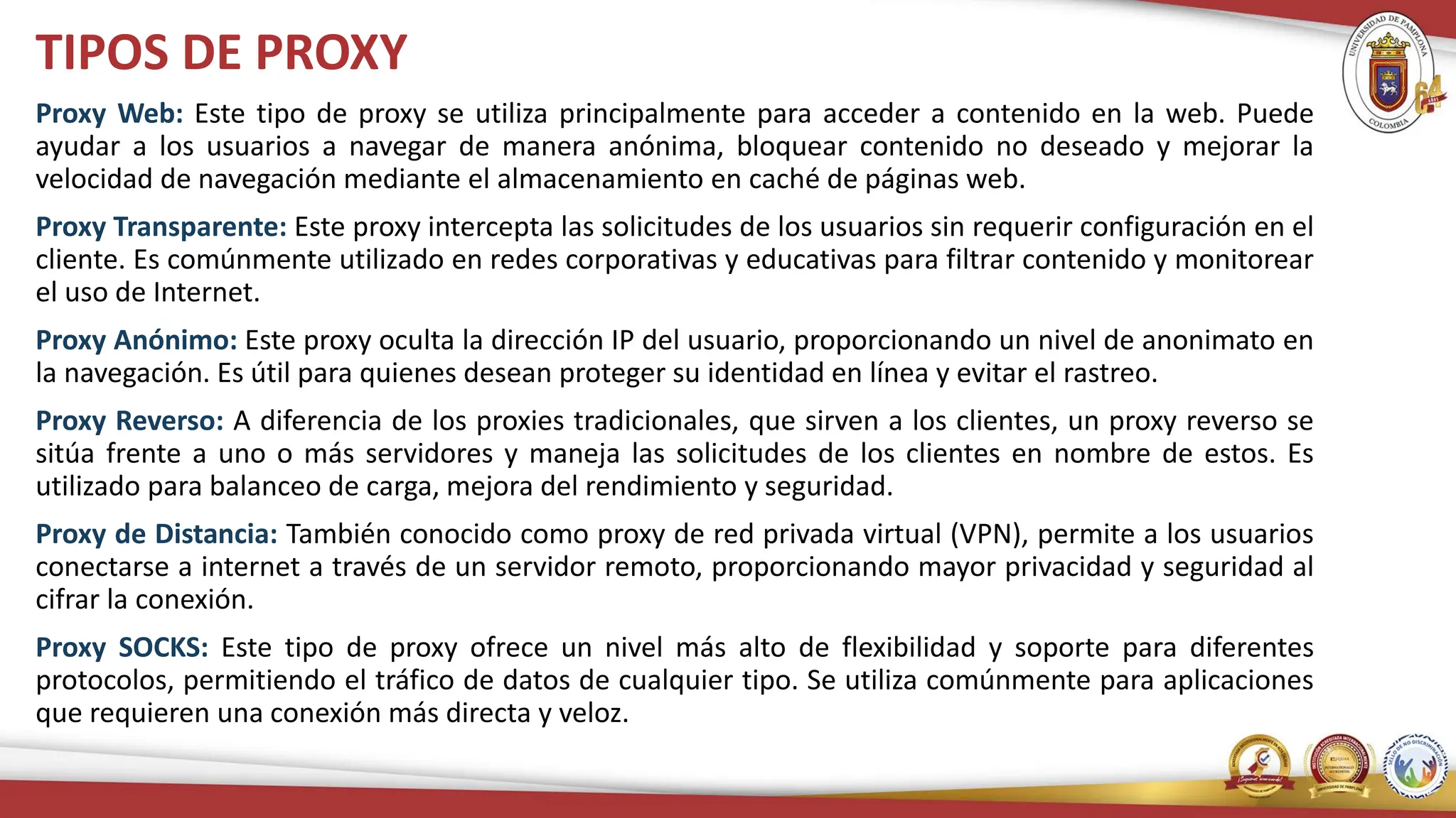 TIPOS DE PROXY
Proxy Web: Este tipo de proxy se utiliza principalmente para acceder a contenido en la web. Puede
ayudar a los usuarios a navegar de manera anónima, bloquear contenido no deseado y mejorar la
velocidad de navegación mediante el almacenamiento en caché de páginas web.
Proxy Transparente: Este proxy intercepta las solicitudes de los usuarios sin requerir configuración en el
cliente. Es comúnmente utilizado en redes corporativas y educativas para filtrar contenido y monitorear
el uso de Internet.
Proxy Anónimo: Este proxy oculta la dirección IP del usuario, proporcionando un nivel de anonimato en
la navegación. Es útil para quienes desean proteger su identidad en línea y evitar el rastreo.
Proxy Reverso: A diferencia de los proxies tradicionales, que sirven a los clientes, un proxy reverso se
sitúa frente a uno o más servidores y maneja las solicitudes de los clientes en nombre de estos. Es
utilizado para balanceo de carga, mejora del rendimiento y seguridad.
Proxy de Distancia: También conocido como proxy de red privada virtual (VPN), permite a los usuarios
conectarse a internet a través de un servidor remoto, proporcionando mayor privacidad y seguridad al
cifrar la conexión.
Proxy SOCKS: Este tipo de proxy ofrece un nivel más alto de flexibilidad y soporte para diferentes
protocolos, permitiendo el tráfico de datos de cualquier tipo. Se utiliza comúnmente para aplicaciones
que requieren una conexión más directa y veloz.
 