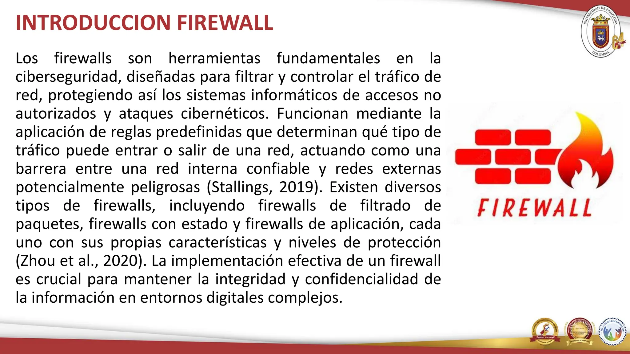 INTRODUCCION FIREWALL
Los firewalls son herramientas fundamentales en la
ciberseguridad, diseñadas para filtrar y controlar el tráfico de
red, protegiendo así los sistemas informáticos de accesos no
autorizados y ataques cibernéticos. Funcionan mediante la
aplicación de reglas predefinidas que determinan qué tipo de
tráfico puede entrar o salir de una red, actuando como una
barrera entre una red interna confiable y redes externas
potencialmente peligrosas (Stallings, 2019). Existen diversos
tipos de firewalls, incluyendo firewalls de filtrado de
paquetes, firewalls con estado y firewalls de aplicación, cada
uno con sus propias características y niveles de protección
(Zhou et al., 2020). La implementación efectiva de un firewall
es crucial para mantener la integridad y confidencialidad de
la información en entornos digitales complejos.
 