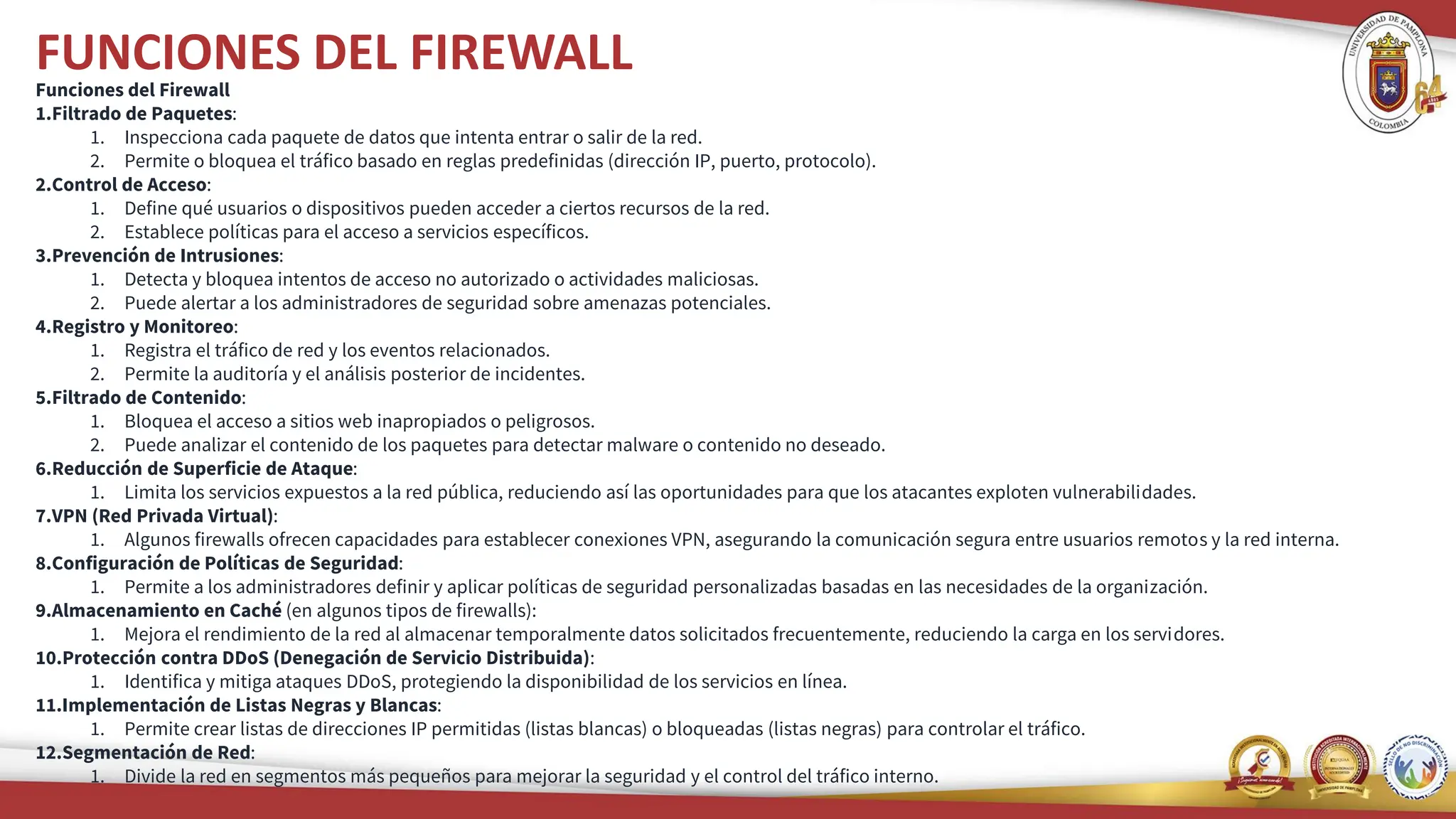 FUNCIONES DEL FIREWALL
Funciones del Firewall
1.Filtrado de Paquetes:
1. Inspecciona cada paquete de datos que intenta entrar o salir de la red.
2. Permite o bloquea el tráfico basado en reglas predefinidas (dirección IP, puerto, protocolo).
2.Control de Acceso:
1. Define qué usuarios o dispositivos pueden acceder a ciertos recursos de la red.
2. Establece políticas para el acceso a servicios específicos.
3.Prevención de Intrusiones:
1. Detecta y bloquea intentos de acceso no autorizado o actividades maliciosas.
2. Puede alertar a los administradores de seguridad sobre amenazas potenciales.
4.Registro y Monitoreo:
1. Registra el tráfico de red y los eventos relacionados.
2. Permite la auditoría y el análisis posterior de incidentes.
5.Filtrado de Contenido:
1. Bloquea el acceso a sitios web inapropiados o peligrosos.
2. Puede analizar el contenido de los paquetes para detectar malware o contenido no deseado.
6.Reducción de Superficie de Ataque:
1. Limita los servicios expuestos a la red pública, reduciendo así las oportunidades para que los atacantes exploten vulnerabilidades.
7.VPN (Red Privada Virtual):
1. Algunos firewalls ofrecen capacidades para establecer conexiones VPN, asegurando la comunicación segura entre usuarios remotos y la red interna.
8.Configuración de Políticas de Seguridad:
1. Permite a los administradores definir y aplicar políticas de seguridad personalizadas basadas en las necesidades de la organización.
9.Almacenamiento en Caché (en algunos tipos de firewalls):
1. Mejora el rendimiento de la red al almacenar temporalmente datos solicitados frecuentemente, reduciendo la carga en los servidores.
10.Protección contra DDoS (Denegación de Servicio Distribuida):
1. Identifica y mitiga ataques DDoS, protegiendo la disponibilidad de los servicios en línea.
11.Implementación de Listas Negras y Blancas:
1. Permite crear listas de direcciones IP permitidas (listas blancas) o bloqueadas (listas negras) para controlar el tráfico.
12.Segmentación de Red:
1. Divide la red en segmentos más pequeños para mejorar la seguridad y el control del tráfico interno.
 