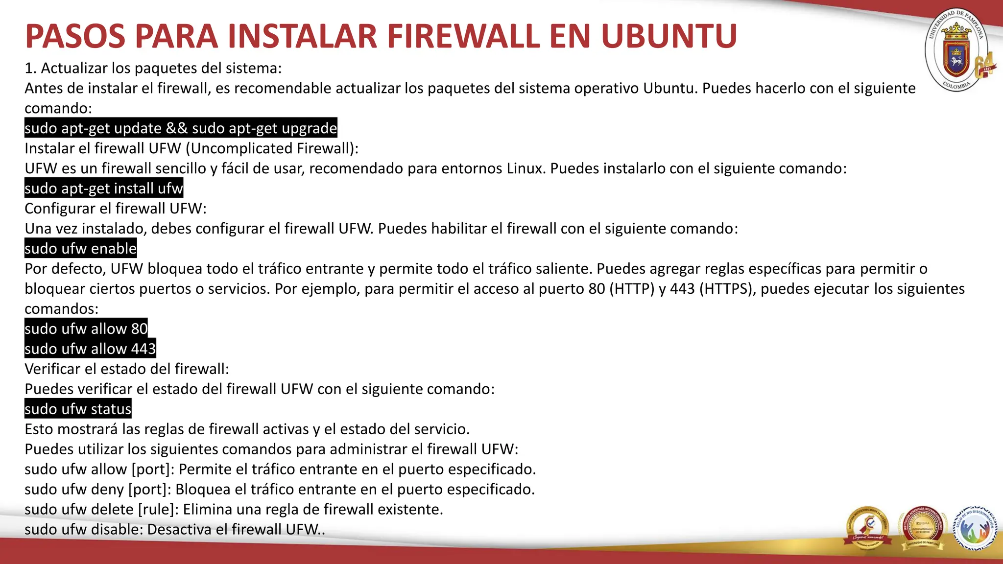 PASOS PARA INSTALAR FIREWALL EN UBUNTU
1. Actualizar los paquetes del sistema:
Antes de instalar el firewall, es recomendable actualizar los paquetes del sistema operativo Ubuntu. Puedes hacerlo con el siguiente
comando:
sudo apt-get update && sudo apt-get upgrade
Instalar el firewall UFW (Uncomplicated Firewall):
UFW es un firewall sencillo y fácil de usar, recomendado para entornos Linux. Puedes instalarlo con el siguiente comando:
sudo apt-get install ufw
Configurar el firewall UFW:
Una vez instalado, debes configurar el firewall UFW. Puedes habilitar el firewall con el siguiente comando:
sudo ufw enable
Por defecto, UFW bloquea todo el tráfico entrante y permite todo el tráfico saliente. Puedes agregar reglas específicas para permitir o
bloquear ciertos puertos o servicios. Por ejemplo, para permitir el acceso al puerto 80 (HTTP) y 443 (HTTPS), puedes ejecutar los siguientes
comandos:
sudo ufw allow 80
sudo ufw allow 443
Verificar el estado del firewall:
Puedes verificar el estado del firewall UFW con el siguiente comando:
sudo ufw status
Esto mostrará las reglas de firewall activas y el estado del servicio.
Puedes utilizar los siguientes comandos para administrar el firewall UFW:
sudo ufw allow [port]: Permite el tráfico entrante en el puerto especificado.
sudo ufw deny [port]: Bloquea el tráfico entrante en el puerto especificado.
sudo ufw delete [rule]: Elimina una regla de firewall existente.
sudo ufw disable: Desactiva el firewall UFW..
 