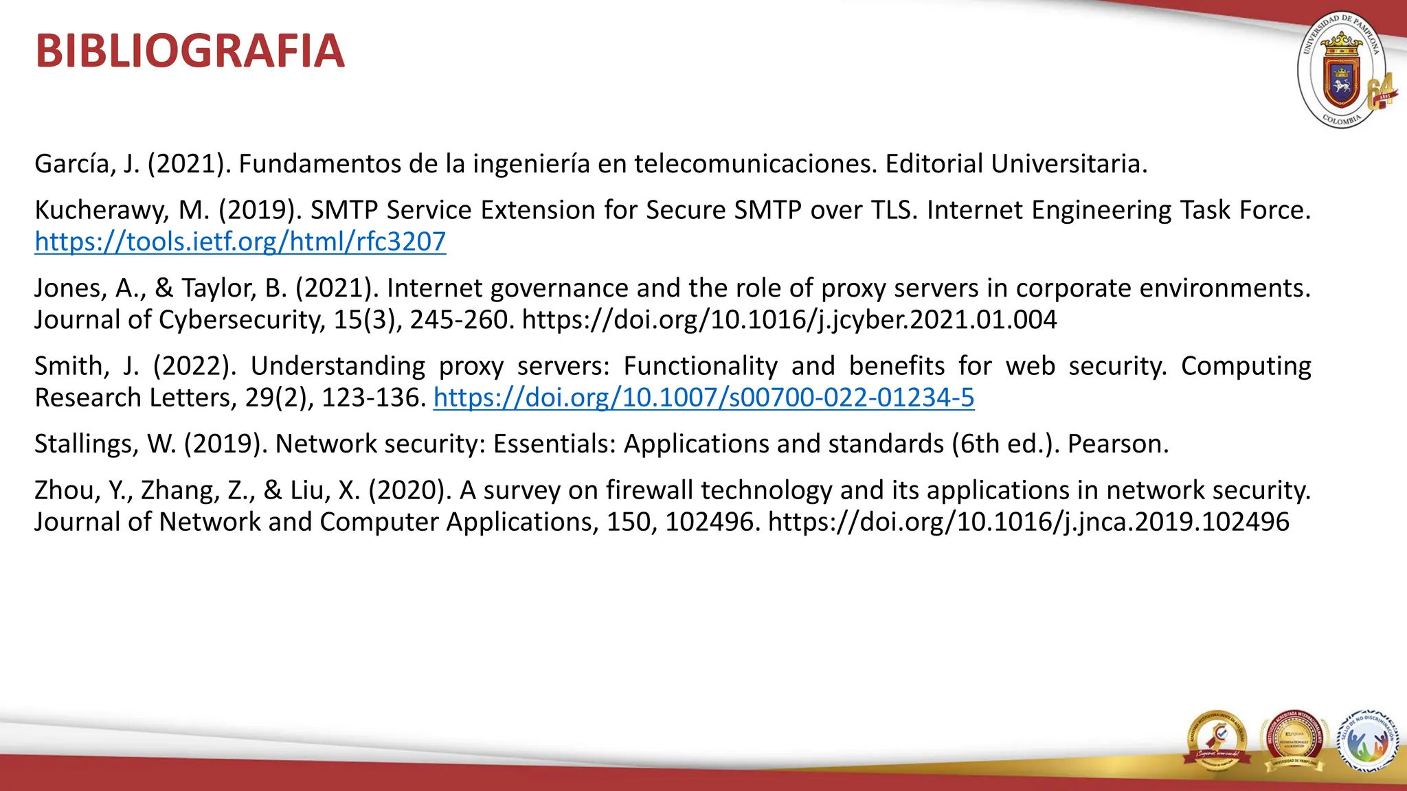 BIBLIOGRAFIA
García, J. (2021). Fundamentos de la ingeniería en telecomunicaciones. Editorial Universitaria.
Kucherawy, M. (2019). SMTP Service Extension for Secure SMTP over TLS. Internet Engineering Task Force.
https://tools.ietf.org/html/rfc3207
Jones, A., & Taylor, B. (2021). Internet governance and the role of proxy servers in corporate environments.
Journal of Cybersecurity, 15(3), 245-260. https://doi.org/10.1016/j.jcyber.2021.01.004
Smith, J. (2022). Understanding proxy servers: Functionality and benefits for web security. Computing
Research Letters, 29(2), 123-136. https://doi.org/10.1007/s00700-022-01234-5
Stallings, W. (2019). Network security: Essentials: Applications and standards (6th ed.). Pearson.
Zhou, Y., Zhang, Z., & Liu, X. (2020). A survey on firewall technology and its applications in network security.
Journal of Network and Computer Applications, 150, 102496. https://doi.org/10.1016/j.jnca.2019.102496
 