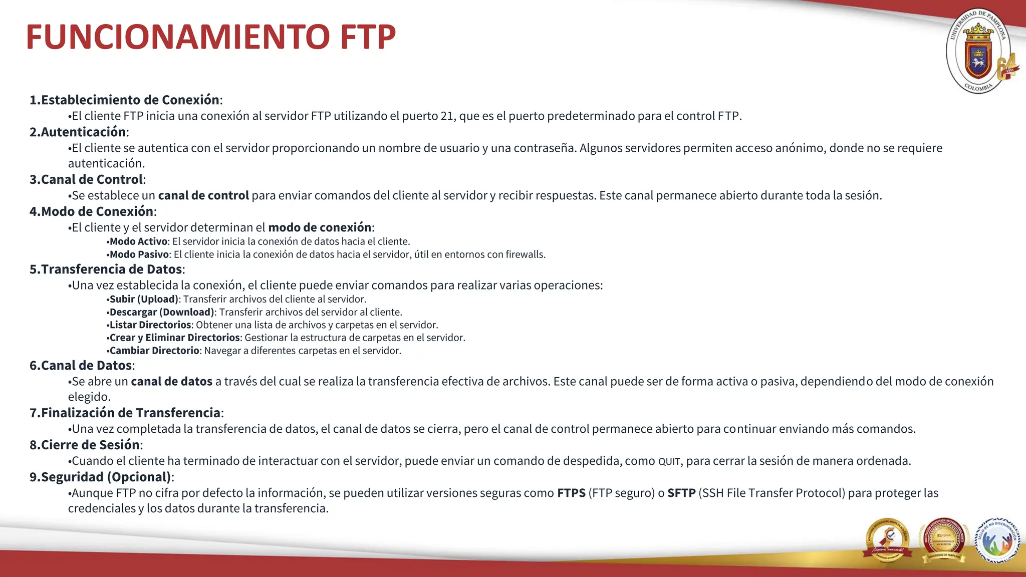 FUNCIONAMIENTO FTP
1.Establecimiento de Conexión:
•El cliente FTP inicia una conexión al servidor FTP utilizando el puerto 21, que es el puerto predeterminado para el control FTP.
2.Autenticación:
•El cliente se autentica con el servidor proporcionando un nombre de usuario y una contraseña. Algunos servidores permiten acceso anónimo, donde no se requiere
autenticación.
3.Canal de Control:
•Se establece un canal de control para enviar comandos del cliente al servidor y recibir respuestas. Este canal permanece abierto durante toda la sesión.
4.Modo de Conexión:
•El cliente y el servidor determinan el modo de conexión:
•Modo Activo: El servidor inicia la conexión de datos hacia el cliente.
•Modo Pasivo: El cliente inicia la conexión de datos hacia el servidor, útil en entornos con firewalls.
5.Transferencia de Datos:
•Una vez establecida la conexión, el cliente puede enviar comandos para realizar varias operaciones:
•Subir (Upload): Transferir archivos del cliente al servidor.
•Descargar (Download): Transferir archivos del servidor al cliente.
•Listar Directorios: Obtener una lista de archivos y carpetas en el servidor.
•Crear y Eliminar Directorios: Gestionar la estructura de carpetas en el servidor.
•Cambiar Directorio: Navegar a diferentes carpetas en el servidor.
6.Canal de Datos:
•Se abre un canal de datos a través del cual se realiza la transferencia efectiva de archivos. Este canal puede ser de forma activa o pasiva, dependiendo del modo de conexión
elegido.
7.Finalización de Transferencia:
•Una vez completada la transferencia de datos, el canal de datos se cierra, pero el canal de control permanece abierto para continuar enviando más comandos.
8.Cierre de Sesión:
•Cuando el cliente ha terminado de interactuar con el servidor, puede enviar un comando de despedida, como QUIT, para cerrar la sesión de manera ordenada.
9.Seguridad (Opcional):
•Aunque FTP no cifra por defecto la información, se pueden utilizar versiones seguras como FTPS (FTP seguro) o SFTP (SSH File Transfer Protocol) para proteger las
credenciales y los datos durante la transferencia.
 