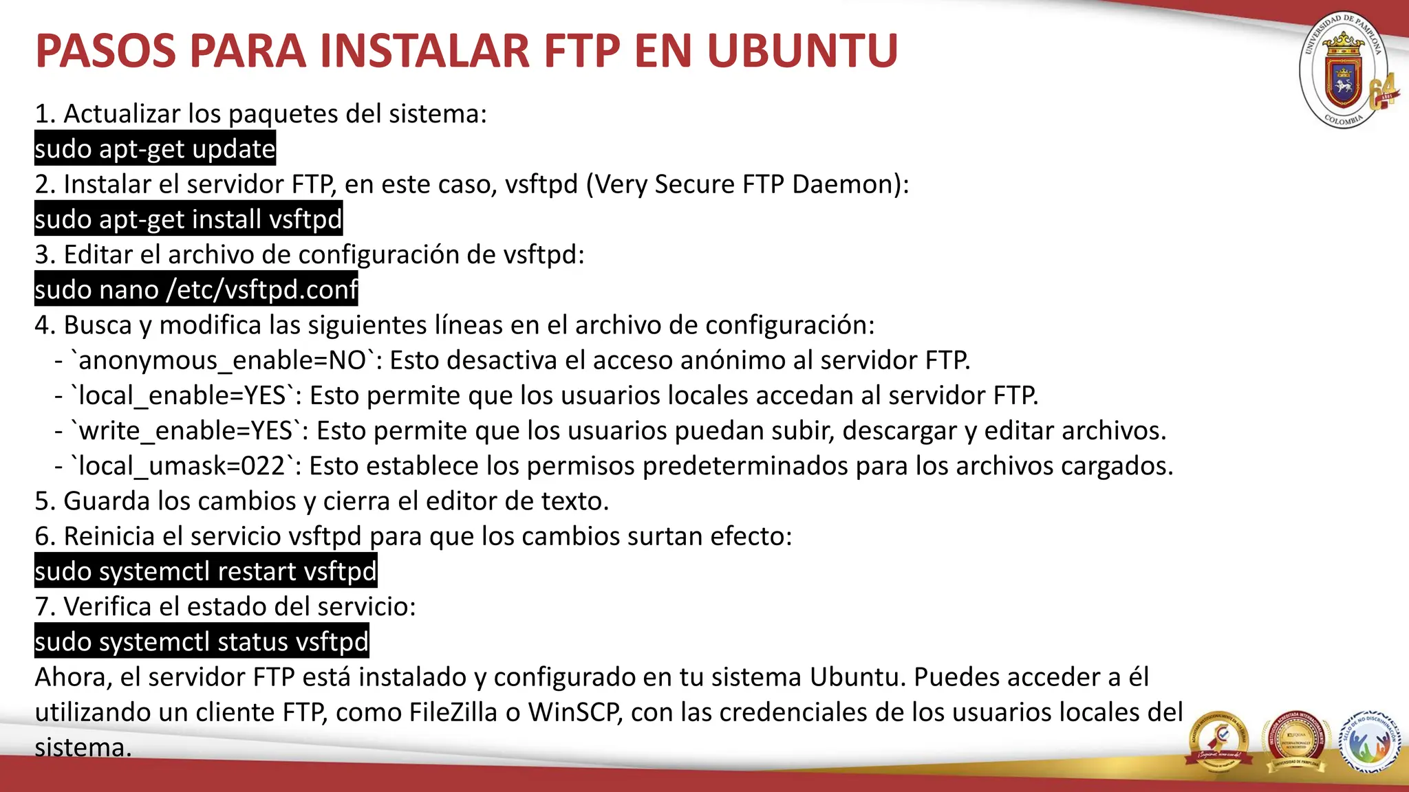 PASOS PARA INSTALAR FTP EN UBUNTU
1. Actualizar los paquetes del sistema:
sudo apt-get update
2. Instalar el servidor FTP, en este caso, vsftpd (Very Secure FTP Daemon):
sudo apt-get install vsftpd
3. Editar el archivo de configuración de vsftpd:
sudo nano /etc/vsftpd.conf
4. Busca y modifica las siguientes líneas en el archivo de configuración:
- `anonymous_enable=NO`: Esto desactiva el acceso anónimo al servidor FTP.
- `local_enable=YES`: Esto permite que los usuarios locales accedan al servidor FTP.
- `write_enable=YES`: Esto permite que los usuarios puedan subir, descargar y editar archivos.
- `local_umask=022`: Esto establece los permisos predeterminados para los archivos cargados.
5. Guarda los cambios y cierra el editor de texto.
6. Reinicia el servicio vsftpd para que los cambios surtan efecto:
sudo systemctl restart vsftpd
7. Verifica el estado del servicio:
sudo systemctl status vsftpd
Ahora, el servidor FTP está instalado y configurado en tu sistema Ubuntu. Puedes acceder a él
utilizando un cliente FTP, como FileZilla o WinSCP, con las credenciales de los usuarios locales del
sistema.
 