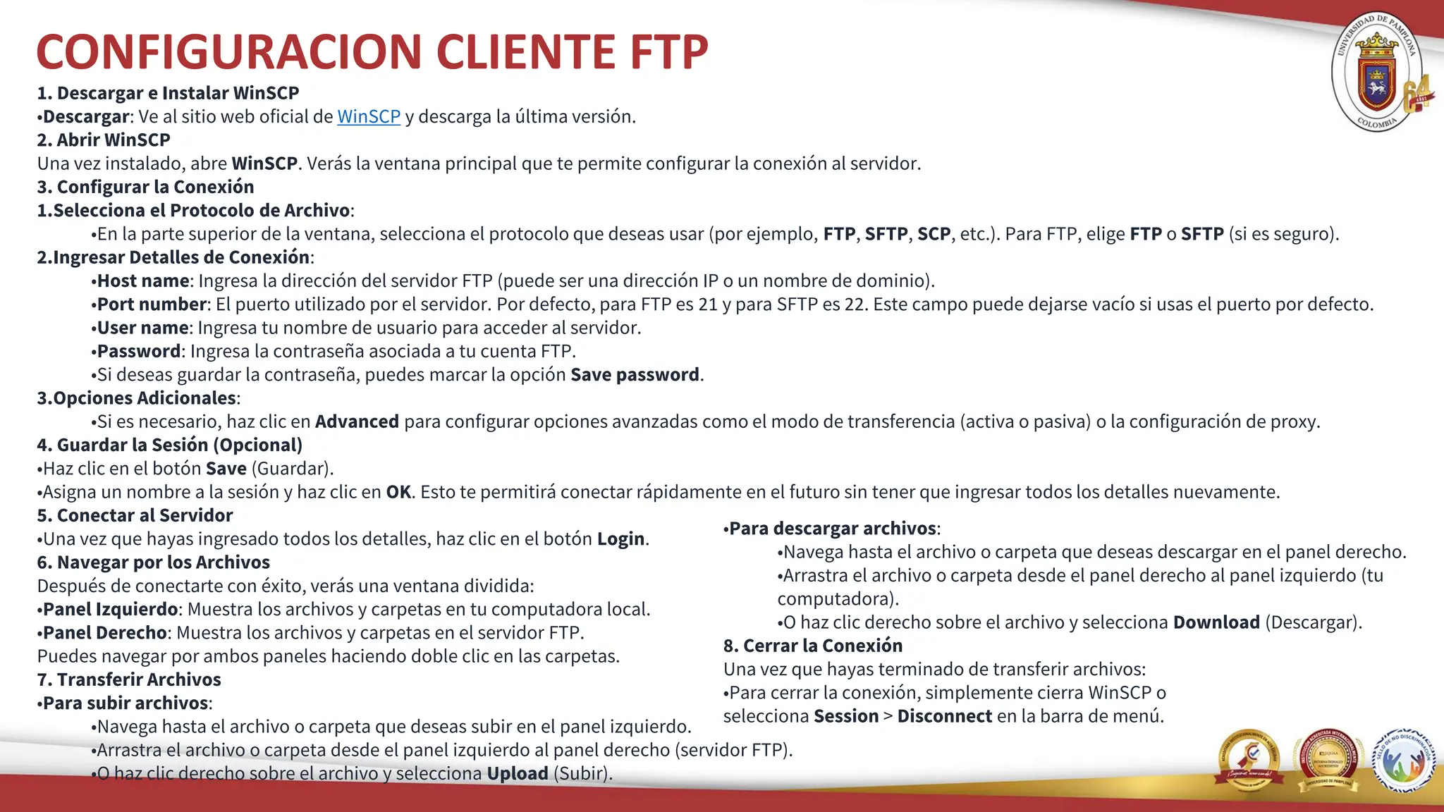 CONFIGURACION CLIENTE FTP
1. Descargar e Instalar WinSCP
•Descargar: Ve al sitio web oficial de WinSCP y descarga la última versión.
2. Abrir WinSCP
Una vez instalado, abre WinSCP. Verás la ventana principal que te permite configurar la conexión al servidor.
3. Configurar la Conexión
1.Selecciona el Protocolo de Archivo:
•En la parte superior de la ventana, selecciona el protocolo que deseas usar (por ejemplo, FTP, SFTP, SCP, etc.). Para FTP, elige FTP o SFTP (si es seguro).
2.Ingresar Detalles de Conexión:
•Host name: Ingresa la dirección del servidor FTP (puede ser una dirección IP o un nombre de dominio).
•Port number: El puerto utilizado por el servidor. Por defecto, para FTP es 21 y para SFTP es 22. Este campo puede dejarse vacío si usas el puerto por defecto.
•User name: Ingresa tu nombre de usuario para acceder al servidor.
•Password: Ingresa la contraseña asociada a tu cuenta FTP.
•Si deseas guardar la contraseña, puedes marcar la opción Save password.
3.Opciones Adicionales:
•Si es necesario, haz clic en Advanced para configurar opciones avanzadas como el modo de transferencia (activa o pasiva) o la configuración de proxy.
4. Guardar la Sesión (Opcional)
•Haz clic en el botón Save (Guardar).
•Asigna un nombre a la sesión y haz clic en OK. Esto te permitirá conectar rápidamente en el futuro sin tener que ingresar todos los detalles nuevamente.
5. Conectar al Servidor
•Una vez que hayas ingresado todos los detalles, haz clic en el botón Login.
6. Navegar por los Archivos
Después de conectarte con éxito, verás una ventana dividida:
•Panel Izquierdo: Muestra los archivos y carpetas en tu computadora local.
•Panel Derecho: Muestra los archivos y carpetas en el servidor FTP.
Puedes navegar por ambos paneles haciendo doble clic en las carpetas.
7. Transferir Archivos
•Para subir archivos:
•Navega hasta el archivo o carpeta que deseas subir en el panel izquierdo.
•Arrastra el archivo o carpeta desde el panel izquierdo al panel derecho (servidor FTP).
•O haz clic derecho sobre el archivo y selecciona Upload (Subir).
•Para descargar archivos:
•Navega hasta el archivo o carpeta que deseas descargar en el panel derecho.
•Arrastra el archivo o carpeta desde el panel derecho al panel izquierdo (tu
computadora).
•O haz clic derecho sobre el archivo y selecciona Download (Descargar).
8. Cerrar la Conexión
Una vez que hayas terminado de transferir archivos:
•Para cerrar la conexión, simplemente cierra WinSCP o
selecciona Session > Disconnect en la barra de menú.
 