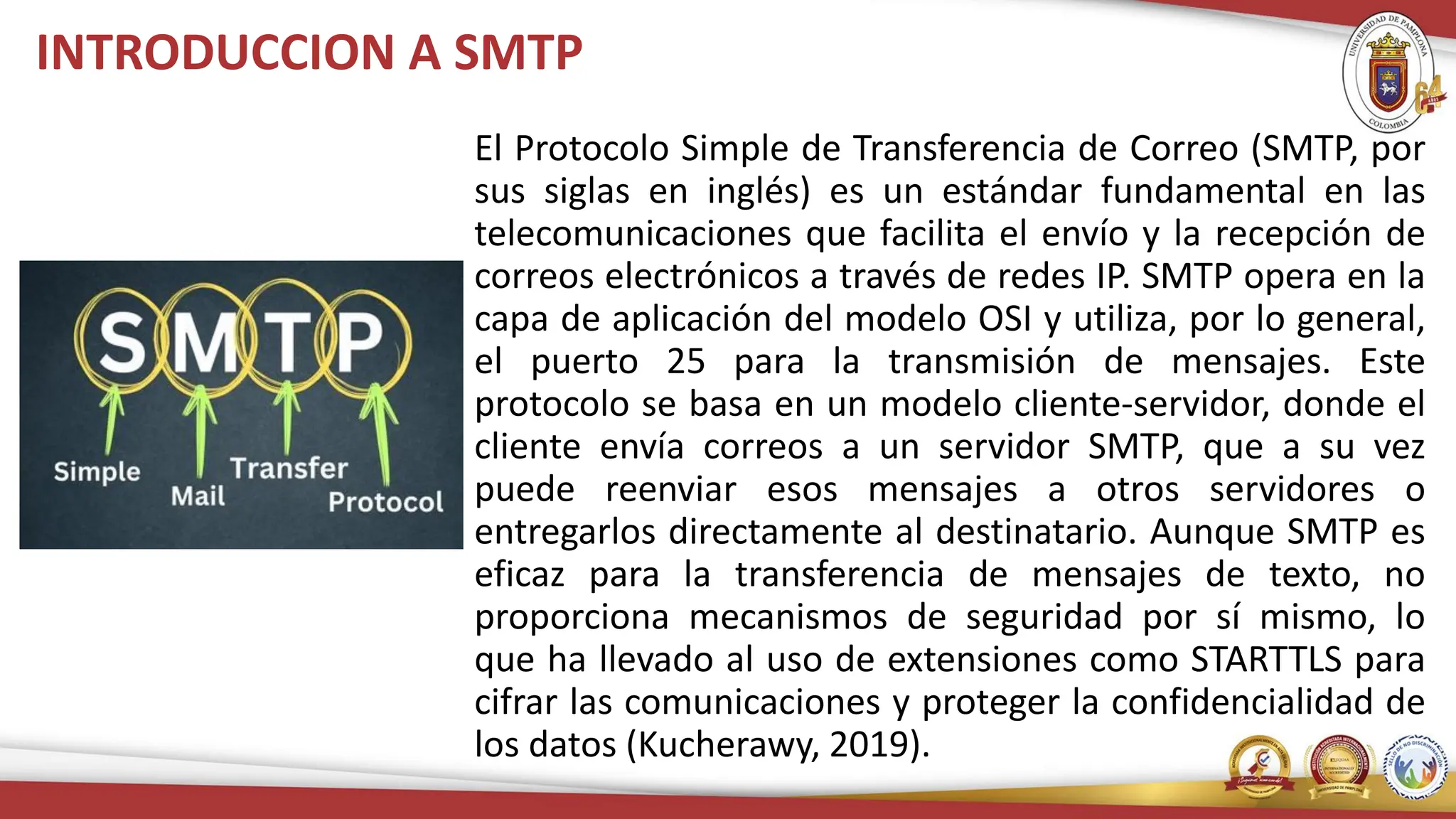 INTRODUCCION A SMTP
El Protocolo Simple de Transferencia de Correo (SMTP, por
sus siglas en inglés) es un estándar fundamental en las
telecomunicaciones que facilita el envío y la recepción de
correos electrónicos a través de redes IP. SMTP opera en la
capa de aplicación del modelo OSI y utiliza, por lo general,
el puerto 25 para la transmisión de mensajes. Este
protocolo se basa en un modelo cliente-servidor, donde el
cliente envía correos a un servidor SMTP, que a su vez
puede reenviar esos mensajes a otros servidores o
entregarlos directamente al destinatario. Aunque SMTP es
eficaz para la transferencia de mensajes de texto, no
proporciona mecanismos de seguridad por sí mismo, lo
que ha llevado al uso de extensiones como STARTTLS para
cifrar las comunicaciones y proteger la confidencialidad de
los datos (Kucherawy, 2019).
 