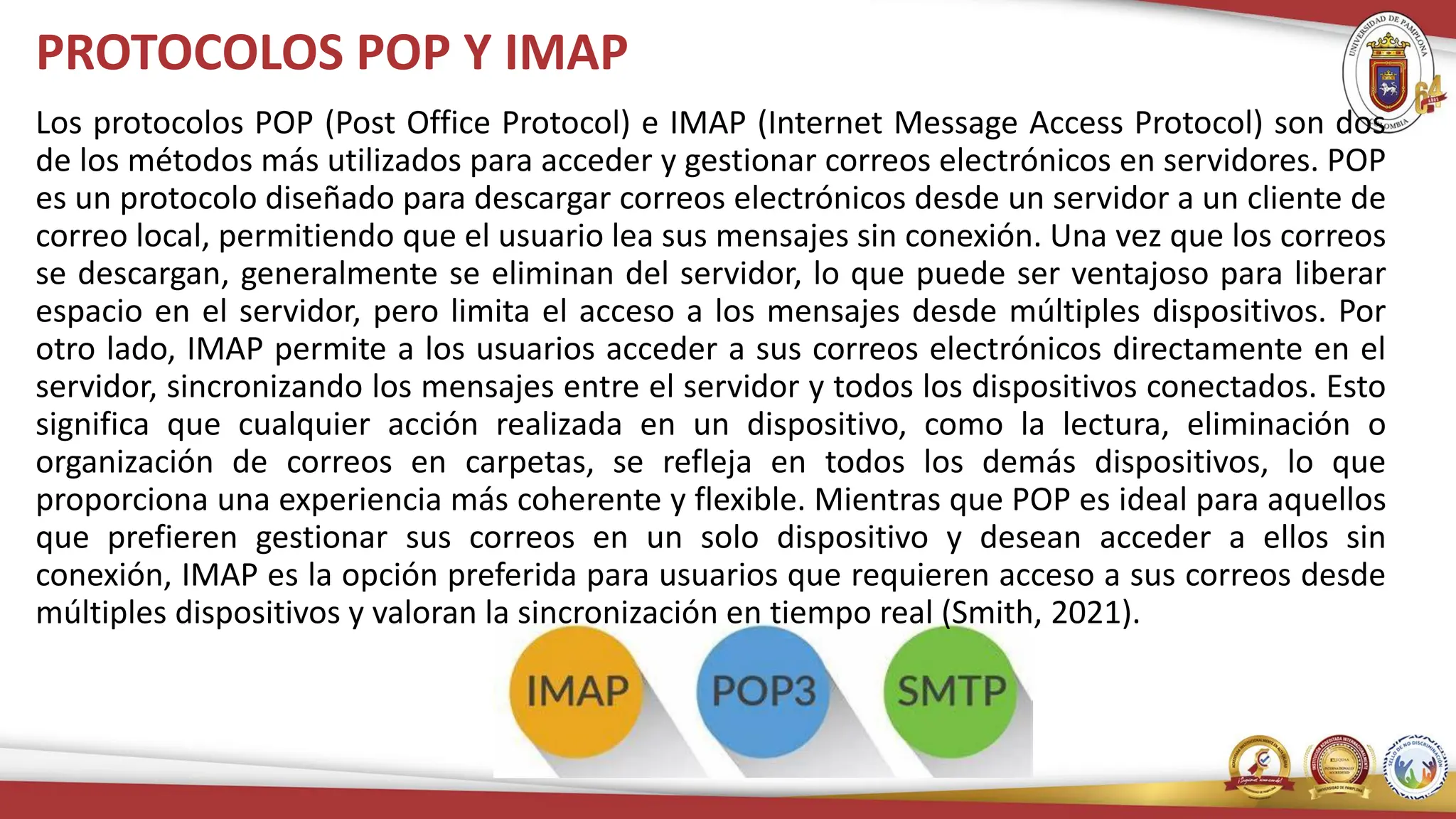 PROTOCOLOS POP Y IMAP
Los protocolos POP (Post Office Protocol) e IMAP (Internet Message Access Protocol) son dos
de los métodos más utilizados para acceder y gestionar correos electrónicos en servidores. POP
es un protocolo diseñado para descargar correos electrónicos desde un servidor a un cliente de
correo local, permitiendo que el usuario lea sus mensajes sin conexión. Una vez que los correos
se descargan, generalmente se eliminan del servidor, lo que puede ser ventajoso para liberar
espacio en el servidor, pero limita el acceso a los mensajes desde múltiples dispositivos. Por
otro lado, IMAP permite a los usuarios acceder a sus correos electrónicos directamente en el
servidor, sincronizando los mensajes entre el servidor y todos los dispositivos conectados. Esto
significa que cualquier acción realizada en un dispositivo, como la lectura, eliminación o
organización de correos en carpetas, se refleja en todos los demás dispositivos, lo que
proporciona una experiencia más coherente y flexible. Mientras que POP es ideal para aquellos
que prefieren gestionar sus correos en un solo dispositivo y desean acceder a ellos sin
conexión, IMAP es la opción preferida para usuarios que requieren acceso a sus correos desde
múltiples dispositivos y valoran la sincronización en tiempo real (Smith, 2021).
 