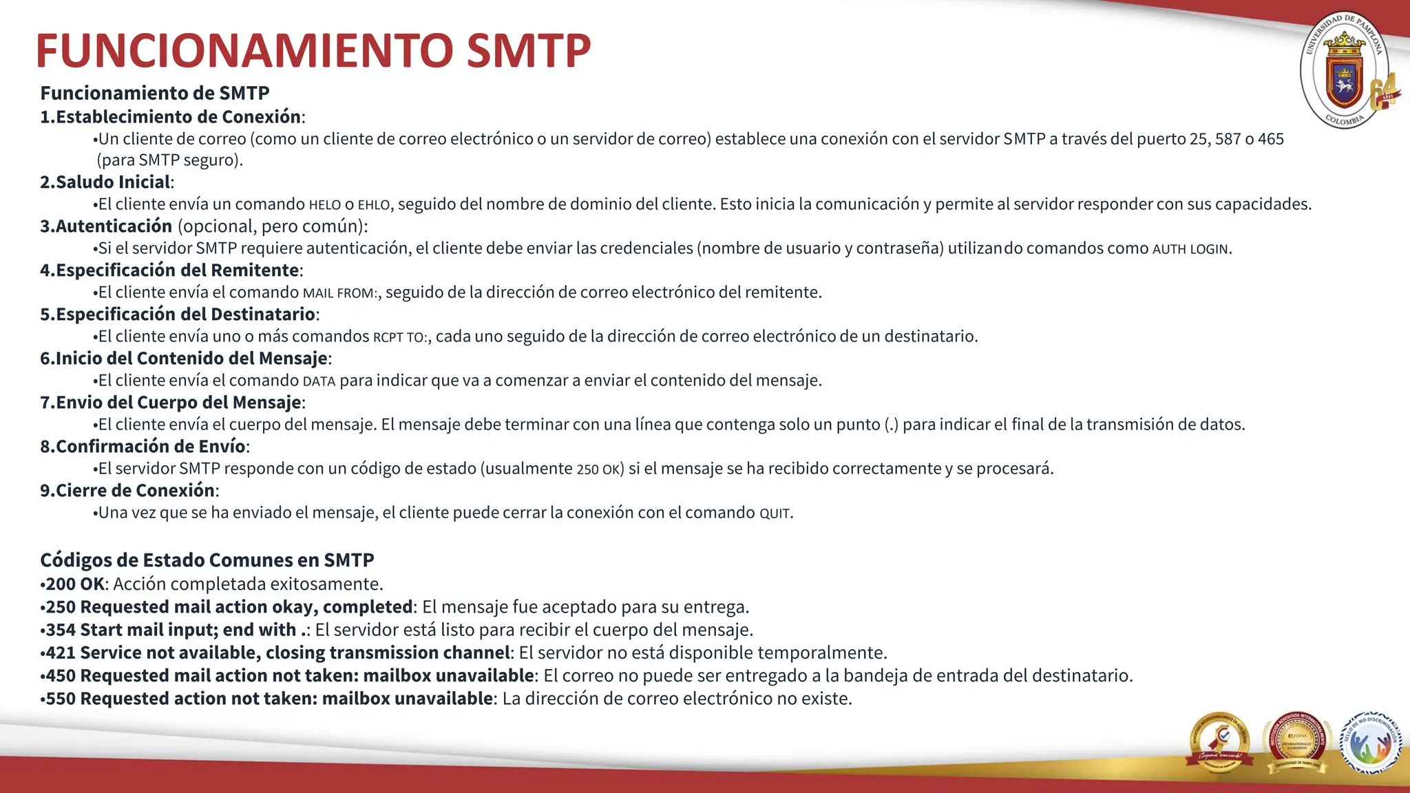 FUNCIONAMIENTO SMTP
Funcionamiento de SMTP
1.Establecimiento de Conexión:
•Un cliente de correo (como un cliente de correo electrónico o un servidor de correo) establece una conexión con el servidor SMTP a través del puerto 25, 587 o 465
(para SMTP seguro).
2.Saludo Inicial:
•El cliente envía un comando HELO o EHLO, seguido del nombre de dominio del cliente. Esto inicia la comunicación y permite al servidor responder con sus capacidades.
3.Autenticación (opcional, pero común):
•Si el servidor SMTP requiere autenticación, el cliente debe enviar las credenciales (nombre de usuario y contraseña) utilizando comandos como AUTH LOGIN.
4.Especificación del Remitente:
•El cliente envía el comando MAIL FROM:, seguido de la dirección de correo electrónico del remitente.
5.Especificación del Destinatario:
•El cliente envía uno o más comandos RCPT TO:, cada uno seguido de la dirección de correo electrónico de un destinatario.
6.Inicio del Contenido del Mensaje:
•El cliente envía el comando DATA para indicar que va a comenzar a enviar el contenido del mensaje.
7.Envio del Cuerpo del Mensaje:
•El cliente envía el cuerpo del mensaje. El mensaje debe terminar con una línea que contenga solo un punto (.) para indicar el final de la transmisión de datos.
8.Confirmación de Envío:
•El servidor SMTP responde con un código de estado (usualmente 250 OK) si el mensaje se ha recibido correctamente y se procesará.
9.Cierre de Conexión:
•Una vez que se ha enviado el mensaje, el cliente puede cerrar la conexión con el comando QUIT.
Códigos de Estado Comunes en SMTP
•200 OK: Acción completada exitosamente.
•250 Requested mail action okay, completed: El mensaje fue aceptado para su entrega.
•354 Start mail input; end with .: El servidor está listo para recibir el cuerpo del mensaje.
•421 Service not available, closing transmission channel: El servidor no está disponible temporalmente.
•450 Requested mail action not taken: mailbox unavailable: El correo no puede ser entregado a la bandeja de entrada del destinatario.
•550 Requested action not taken: mailbox unavailable: La dirección de correo electrónico no existe.
 