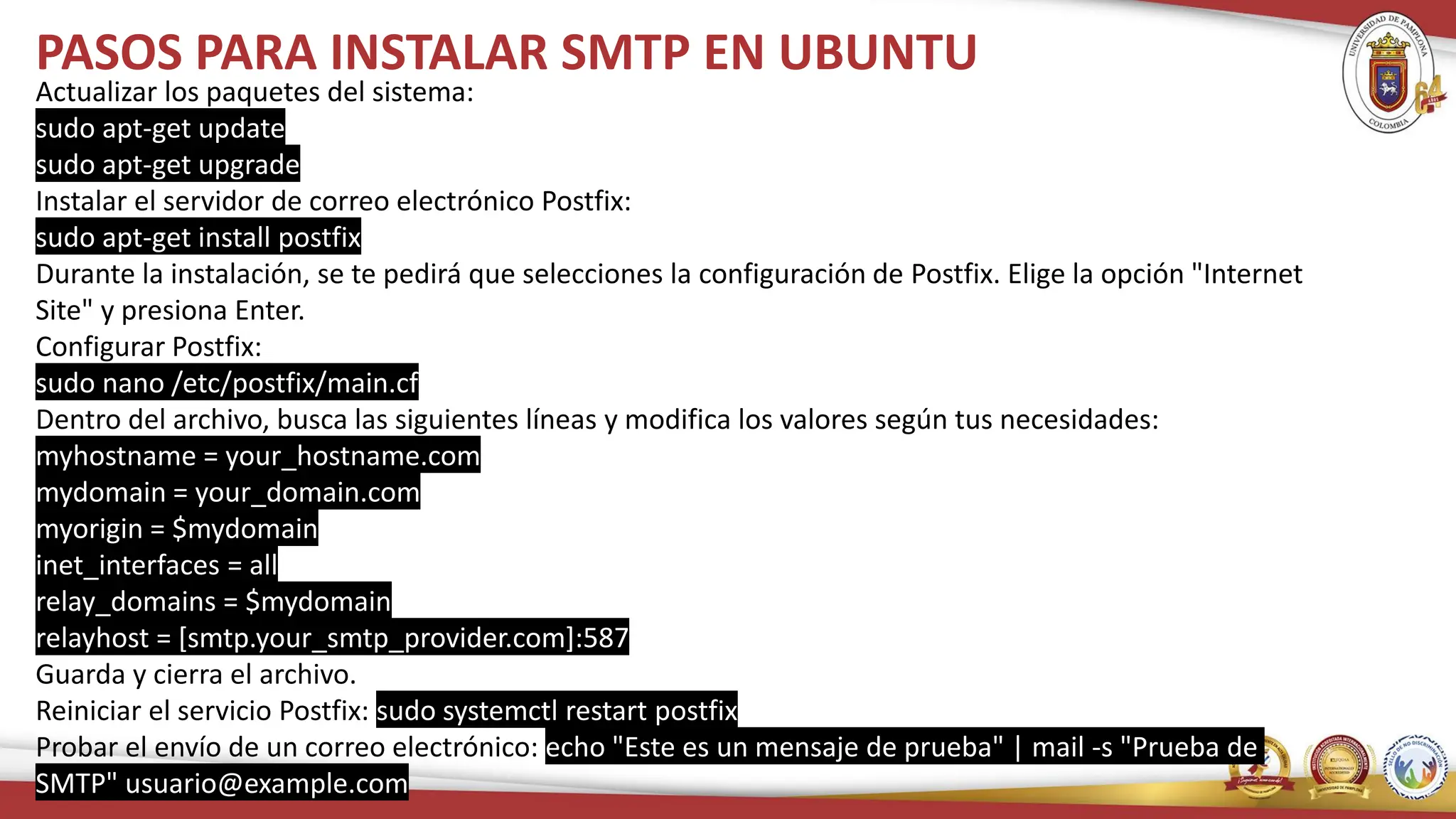 PASOS PARA INSTALAR SMTP EN UBUNTU
Actualizar los paquetes del sistema:
sudo apt-get update
sudo apt-get upgrade
Instalar el servidor de correo electrónico Postfix:
sudo apt-get install postfix
Durante la instalación, se te pedirá que selecciones la configuración de Postfix. Elige la opción "Internet
Site" y presiona Enter.
Configurar Postfix:
sudo nano /etc/postfix/main.cf
Dentro del archivo, busca las siguientes líneas y modifica los valores según tus necesidades:
myhostname = your_hostname.com
mydomain = your_domain.com
myorigin = $mydomain
inet_interfaces = all
relay_domains = $mydomain
relayhost = [smtp.your_smtp_provider.com]:587
Guarda y cierra el archivo.
Reiniciar el servicio Postfix: sudo systemctl restart postfix
Probar el envío de un correo electrónico: echo "Este es un mensaje de prueba" | mail -s "Prueba de
SMTP" usuario@example.com
 