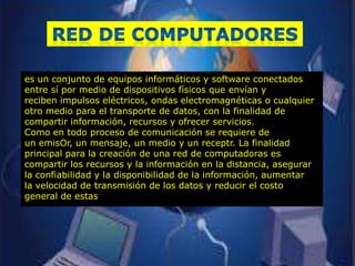 es un conjunto de equipos informáticos y software conectados
entre sí por medio de dispositivos físicos que envían y
reciben impulsos eléctricos, ondas electromagnéticas o cualquier
otro medio para el transporte de datos, con la finalidad de
compartir información, recursos y ofrecer servicios.
Como en todo proceso de comunicación se requiere de
un emisOr, un mensaje, un medio y un receptr. La finalidad
principal para la creación de una red de computadoras es
compartir los recursos y la información en la distancia, asegurar
la confiabilidad y la disponibilidad de la información, aumentar
la velocidad de transmisión de los datos y reducir el costo
general de estas
 