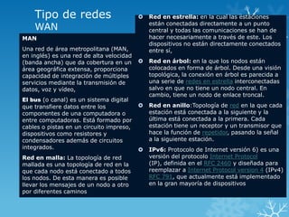 Tipo de redes                            Red en estrella: en la cual las estaciones
                                              están conectadas directamente a un punto
    WAN                                       central y todas las comunicaciones se han de
MAN                                           hacer necesariamente a través de este. Los
                                              dispositivos no están directamente conectados
Una red de área metropolitana (MAN,           entre sí,
en inglés) es una red de alta velocidad
(banda ancha) que da cobertura en un         Red en árbol: en la que los nodos están
área geográfica extensa, proporciona          colocados en forma de árbol. Desde una visión
capacidad de integración de múltiples         topológica, la conexión en árbol es parecida a
servicios mediante la transmisión de          una serie de redes en estrella interconectadas
datos, voz y vídeo,                           salvo en que no tiene un nodo central. En
                                              cambio, tiene un nodo de enlace troncal.
El bus (o canal) es un sistema digital
que transfiere datos entre los               Red en anillo:Topología de red en la que cada
componentes de una computadora o              estación está conectada a la siguiente y la
entre computadoras. Está formado por          última está conectada a la primera. Cada
cables o pistas en un circuito impreso,       estación tiene un receptor y un transmisor que
dispositivos como resistores y                hace la función de repetidor, pasando la señal
condensadores además de circuitos             a la siguiente estación.
integrados.                                  IPv6: Protocolo de Internet versión 6) es una
Red en malla: La topología de red             versión del protocolo Internet Protocol
mallada es una topología de red en la         (IP), definida en el RFC 2460 y diseñada para
que cada nodo está conectado a todos          reemplazar a Internet Protocol version 4 (IPv4)
los nodos. De esta manera es posible          RFC 791, que actualmente está implementado
llevar los mensajes de un nodo a otro         en la gran mayoría de dispositivos
por diferentes caminos
 