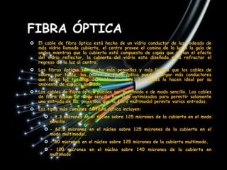 FIBRA ÓPTICA
   El cable de fibra óptica está hecho de un vidrio conductor de luz rodeado de
    más vidrio llamado cubierta, el centro provee el camino de la luz o la guía de
    ondas mientras que la cubierta está compuesta de capas que varían el efecto
    del vidrio reflector, la cubierta del vidrio esta diseñada para refractar el
    regreso de la luz al centro.
   Las fibras ópticas son mucho más pequeñas y más ligeras que los cables de
    cobre, por tanto, los cables de fibra óptica pueden cargar más conductores
    que todos los tamaños de cable de cobre, los cuales lo hacen ideal por su
    ambiente de espacio limitado.
   Los cables de fibra óptica pueden ser multimodo o de modo sencillo. Los cables
    de fibra óptica de modo sencillo han sido optimizados para permitir solamente
    una entrada de luz, mientras que la fibra multimodal permite varias entradas.
   Los tipos más comunes de fibra óptica incluyen:
       - 8.3 micrones en el núcleo sobre 125 micrones de la cubierta en el modo
        sencillo.
       - 62.5 micrones en el núcleo sobre 125 micrones de la cubierta en el
        modo multimodal.
       - 50 micrones en el núcleo sobre 125 micrones de la cubierta multimodo.
       - 100 micrones en el núcleo sobre 140 micrones de la cubierta en
        multimodo
 
