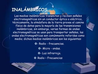 INALÁMBRICOS
  Los medios inalámbricos transmiten y reciben señales
  electromagnéticas sin un conductor óptico o eléctrico,
técnicamente, la atmósfera de la tierra provee el camino
   físico de datos para la mayoría de las transmisiones
    inalámbricas, sin embargo, varias formas de ondas
 electromagnéticas se usan para transportar señales, las
ondas electromagnéticas son comúnmente referidas como
   medio; dichos medios inalámbricos son los siguientes:
                 - Radio - frecuencias.
                    - Micro - ondas.
                    - Luz infrarroja.
                  Radio – Frecuencias
 