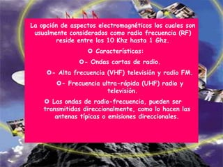 La opción de aspectos electromagnéticos los cuales son
 usualmente considerados como radio frecuencia (RF)
        reside entre los 10 Khz hasta 1 Ghz.
                   Características:
               - Ondas cortas de radio.
     - Alta frecuencia (VHF) televisión y radio FM.
        - Frecuencia ultra-rápida (UHF) radio y
                        televisión.
     Las ondas de radio-frecuencia, pueden ser
    transmitidas direccionalmente, como lo hacen las
        antenas típicas o emisiones direccionales.
 