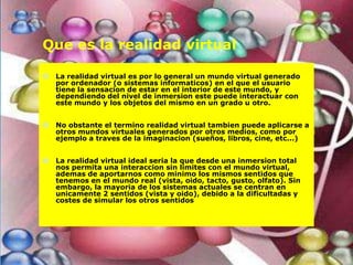 Que es la realidad virtual

   La realidad virtual es por lo general un mundo virtual generado
    por ordenador (o sistemas informaticos) en el que el usuario
    tiene la sensacion de estar en el interior de este mundo, y
    dependiendo del nivel de inmersion este puede interactuar con
    este mundo y los objetos del mismo en un grado u otro.


   No obstante el termino realidad virtual tambien puede aplicarse a
    otros mundos virtuales generados por otros medios, como por
    ejemplo a traves de la imaginacion (sueños, libros, cine, etc...)


   La realidad virtual ideal seria la que desde una inmersion total
    nos permita una interaccion sin limites con el mundo virtual,
    ademas de aportarnos como minimo los mismos sentidos que
    tenemos en el mundo real (vista, oido, tacto, gusto, olfato). Sin
    embargo, la mayoria de los sistemas actuales se centran en
    unicamente 2 sentidos (vista y oido), debido a la dificultadas y
    costes de simular los otros sentidos
 