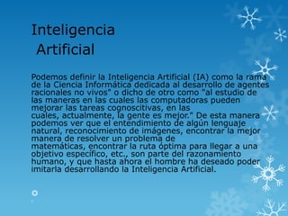 Inteligencia
 Artificial
Podemos definir la Inteligencia Artificial (IA) como la rama
de la Ciencia Informática dedicada al desarrollo de agentes
racionales no vivos" o dicho de otro como "al estudio de
las maneras en las cuales las computadoras pueden
mejorar las tareas cognoscitivas, en las
cuales, actualmente, la gente es mejor." De esta manera
podemos ver que el entendimiento de algún lenguaje
natural, reconocimiento de imágenes, encontrar la mejor
manera de resolver un problema de
matemáticas, encontrar la ruta óptima para llegar a una
objetivo específico, etc., son parte del razonamiento
humano, y que hasta ahora el hombre ha deseado poder
imitarla desarrollando la Inteligencia Artificial.



 