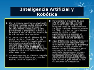Inteligencia Artificial y
                     Robótica
                                            Por ejemplo a principios de siglo
 Con la ingente cantidad de divulgación     XXI en Japón cuando la gente
  científica realizada en los últimos años   piensa en robots, imagina una
  por los medios de comunicación             máquina capaz de interactuar con
  (habitualmente la televisión) podría       los seres humanos. Mientras que en
  parecer que la Inteligencia Artificial y   los EEUU un robot es una máquina
  la Robótica van de la mano, cuando en      capaz de pilotar un avión
  la práctica esto rara vez es así.          autónomamente o explorar un
                                             planeta lejano sin necesidad de
 Al menos hasta el año 1990 el 99.9%        intervención humana constante.
  de los robots no disponían de más
  inteligencia que la proporcionada por     ¿Que Inteligencia Artificial existe en
  un semáforo o una lavadora. En             estas máquinas? Habitualmente
  realidad esas máquinas son robots          estos robots disponen de algoritmos
  según la definición tradicional, la        deterministas que simulan un
  que dice que un robot es una máquina       comportamiento Inteligente, pero
  capaz de sustituir al ser humano en        muy pocos de estos "robots"
  una cierta tarea.                          realmente implementan técnicas
                                             propias de Inteligencia Artificial.
 Sin embargo hoy en día en la mayoría       Obviamente existen excepciones,
  de países desarrollados se considera       pero por norma general los robots
  que un robot es "algo más".                que se usan a gran escala no son
                                             excesivamente inteligentes.
 