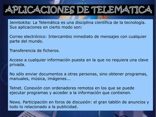Jenntokita: La Telemática es una disciplina científica de la tecnología.
Sus aplicaciones en cierto modo son:

Correo electrónico: Intercambio inmediato de mensajes con cualquier
parte del mundo.

Transferencia de ficheros.

Acceso a cualquier información puesta en la que no requiera una clave
privada.

No sólo enviar documentos a otras personas, sino obtener programas,
manuales, música, imágenes...

Telnet. Conexión con ordenadores remotos en los que se puede
ejecutar programas y acceder a la información que contienen.

News. Participación en foros de discusión: el gran tablón de anuncios y
todo lo relacionado a la publicidad.
 