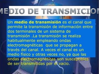 Un medio de transmisión es el canal que
permite la transmisión de información entre
dos terminales de un sistema de
transmisión .La transmisión se realiza
habitualmente empleando ondas
electromagnéticas que se propagan a
través del canal. A veces el canal es un
medio físico y otras veces no, ya que las
ondas electromagnéticas son susceptibles
de ser transmitidas por el vacio.
 
