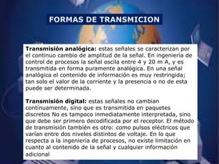 Transmisión analógica: estas señales se caracterizan por
el continuo cambio de amplitud de la señal. En ingeniería de
control de procesos la señal oscila entre 4 y 20 m A, y es
transmitida en forma puramente analógica. En una señal
analógica el contenido de información es muy restringida;
tan solo el valor de la corriente y la presencia o no de esta
puede ser determinada.

Transmisión digital: estas señales no cambian
continuamente, sino que es transmitida en paquetes
discretos No es tampoco inmediatamente interpretada, sino
que debe ser primero decodificada por el receptor. El método
de transmisión también es otro: como pulsos eléctricos que
varían entre dos niveles distintos de voltaje. En lo que
respecta a la ingeniería de procesos, no existe limitación en
cuanto al contenido de la señal y cualquier información
adicional.
 