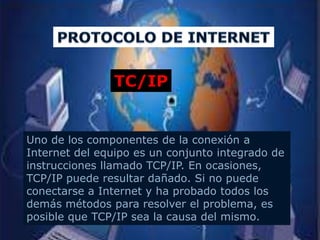 TC/IP


Uno de los componentes de la conexión a
Internet del equipo es un conjunto integrado de
instrucciones llamado TCP/IP. En ocasiones,
TCP/IP puede resultar dañado. Si no puede
conectarse a Internet y ha probado todos los
demás métodos para resolver el problema, es
posible que TCP/IP sea la causa del mismo.
 