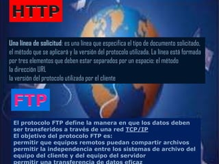 Una línea de solicitud: es una línea que especifica el tipo de documento solicitado,
el método que se aplicará y la versión del protocolo utilizada. La línea está formada
por tres elementos que deben estar separados por un espacio: el método
la dirección URL
la versión del protocolo utilizada por el cliente




 El protocolo FTP define la manera en que los datos deben
 ser transferidos a través de una red TCP/IP
 El objetivo del protocolo FTP es:
 permitir que equipos remotos puedan compartir archivos
 permitir la independencia entre los sistemas de archivo del
 equipo del cliente y del equipo del servidor
 