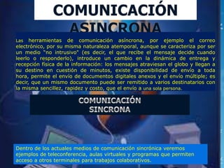 Las   herramientas de comunicación asíncrona, por ejemplo el correo
electrónico, por su misma naturaleza atemporal, aunque se caracteriza por ser
un medio “no intrusivo" (es decir, el que recibe el mensaje decide cuando
leerlo o responderlo), introduce un cambio en la dinámica de entrega y
recepción física de la información: los mensajes atraviesan el globo y llegan a
su destino en cuestión de minutos, existe disponibilidad de envío a toda
hora, permite el envío de documentos digitales anexos y el envío múltiple; es
decir, que un mismo documento puede ser remitido a varios destinatarios con
la misma sencillez, rapidez y costo, que el envío a una sola persona.




Dentro de los actuales medios de comunicación sincrónica veremos
ejemplos de teleconferencia, aulas virtuales y programas que permiten
acceso a otros terminales para trabajos colaborativos.
 