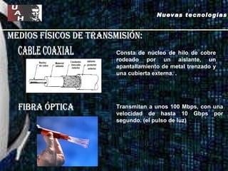 Medios físicos de transmisión: cable coaxial fibra óptica Nuevas tecnologías Consta de núcleo de hilo de cobre rodeado por un aislante, un apantallamiento de metal trenzado y una cubierta externa.  . Transmiten a unos 100 Mbps, con una velocidad de hasta 10 Gbps por segundo. (el pulso de luz)  