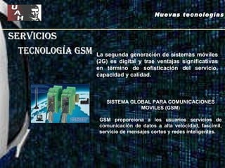 servicios tecnología gsm La segunda generación de sistemas móviles (2G) es digital y trae ventajas significativas en término de sofisticación del servicio, capacidad y calidad.  Nuevas tecnologías SISTEMA GLOBAL PARA COMUNICACIONES MOVILES (GSM) GSM proporciona a los usuarios servicios de comunicación de datos a alta velocidad, fascímil, servicio de mensajes cortos y redes inteligentes. 