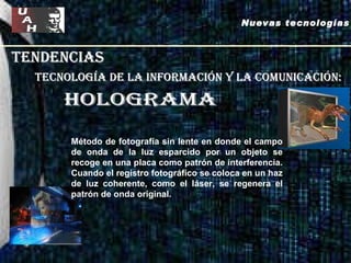 tendencias Nuevas tecnologías tecnología de la información y la comunicación: HOLOGRAMA Método de fotografía sin lente en donde el campo de onda de la luz esparcido por un objeto se recoge en una placa como patrón de interferencia. Cuando el registro fotográfico se coloca en un haz de luz coherente, como el láser, se regenera el patrón de onda original.  