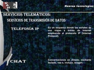 servicios telemáticos: servicios de Transmisión de datos Telefonía ip chat Es un esquema donde las señales de voz viajan a través de Internet empleando el protocolo IP (Internet Prótocol).  Conversaciones en directo, mediante teclado, voz e, incluso, imagen.   Nuevas tecnologías 