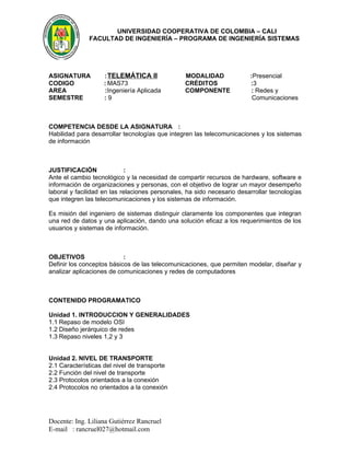 UNIVERSIDAD COOPERATIVA DE COLOMBIA – CALI
              FACULTAD DE INGENIERÍA – PROGRAMA DE INGENIERÍA SISTEMAS




ASIGNATURA         : TELEMÁTICA II               MODALIDAD              :Presencial
CODIGO             : MAS73                       CRÉDITOS               :3
AREA               :Ingeniería Aplicada          COMPONENTE             : Redes y
SEMESTRE           :9                                                    Comunicaciones



COMPETENCIA DESDE LA ASIGNATURA :
Habilidad para desarrollar tecnologías que integren las telecomunicaciones y los sistemas
de información



JUSTIFICACIÓN               :
Ante el cambio tecnológico y la necesidad de compartir recursos de hardware, software e
información de organizaciones y personas, con el objetivo de lograr un mayor desempeño
laboral y facilidad en las relaciones personales, ha sido necesario desarrollar tecnologías
que integren las telecomunicaciones y los sistemas de información.

Es misión del ingeniero de sistemas distinguir claramente los componentes que integran
una red de datos y una aplicación, dando una solución eficaz a los requerimientos de los
usuarios y sistemas de información.



OBJETIVOS                  :
Definir los conceptos básicos de las telecomunicaciones, que permiten modelar, diseñar y
analizar aplicaciones de comunicaciones y redes de computadores



CONTENIDO PROGRAMATICO

Unidad 1. INTRODUCCION Y GENERALIDADES
1.1 Repaso de modelo OSI
1.2 Diseño jerárquico de redes
1.3 Repaso niveles 1,2 y 3


Unidad 2. NIVEL DE TRANSPORTE
2.1 Características del nivel de transporte
2.2 Función del nivel de transporte
2.3 Protocolos orientados a la conexión
2.4 Protocolos no orientados a la conexión




Docente: Ing. Liliana Gutiérrez Rancruel
E-mail : rancruel027@hotmail.com
 