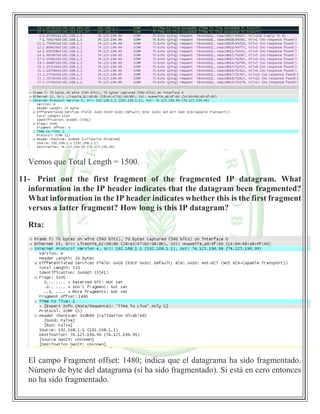 Vemos que Total Length = 1500.
11- Print out the first fragment of the fragmented IP datagram. What
information in the IP header indicates that the datagram been fragmented?
What information in the IP header indicates whether this is the first fragment
versus a latter fragment? How long is this IP datagram?
Rta:
El campo Fragment offset: 1480; indica que el datagrama ha sido fragmentado.
Número de byte del datagrama (sí ha sido fragmentado). Si está en cero entonces
no ha sido fragmentado.
 