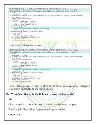 El segundo y último fragmento es:
Éste es último porque en Flags en More fragments se pone en cero si el datagrama
es el último fragmento de una segmentación.
15- What fields change in the IP header among the fragments?
Rta:
Observando los reportes anteriores, cambian los siguientes campos:
Total Length; Flags (More fragments) y Fragment offset.
GRACIAS…
 