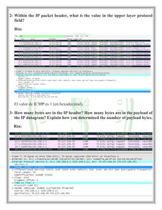 2- Within the IP packet header, what is the value in the upper layer protocol
field?
Rta:
El valor de ICMP es 1 (en hexadecimal).
3- How many bytes are in the IP header? How many bytes are in the payload of
the IP datagram? Explain how you determined the number of payload bytes.
Rta:
 